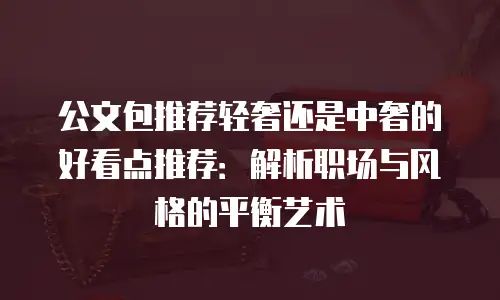 公文包推荐轻奢还是中奢的好看点推荐：解析职场与风格的平衡艺术