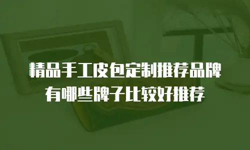 精品手工皮包定制推荐品牌有哪些牌子比较好推荐