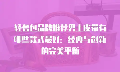 轻奢包品牌推荐男士皮带有哪些款式最好：经典与创新的完美平衡