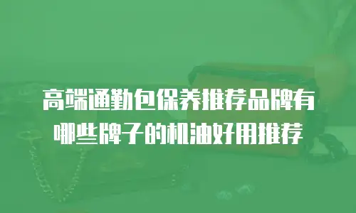 高端通勤包保养推荐品牌有哪些牌子的机油好用推荐