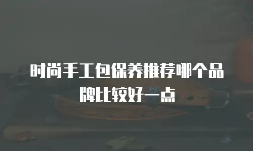 时尚手工包保养推荐哪个品牌比较好一点