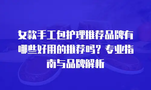 女款手工包护理推荐品牌有哪些好用的推荐吗？专业指南与品牌解析