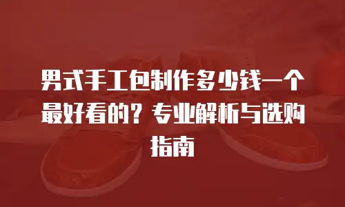 男式手工包制作多少钱一个最好看的？专业解析与选购指南