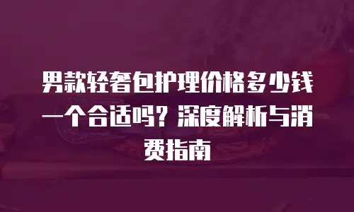 男款轻奢包护理价格多少钱一个合适吗？深度解析与消费指南