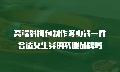 高端斜挎包制作多少钱一件合适女生穿的衣服品牌吗