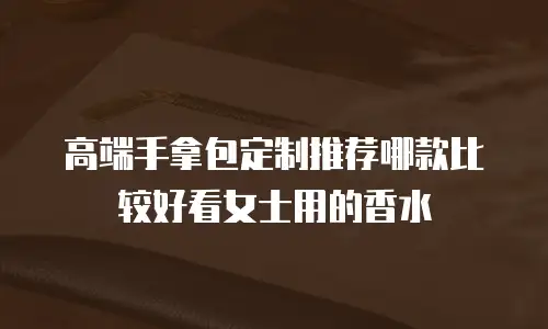高端手拿包定制推荐哪款比较好看女士用的香水