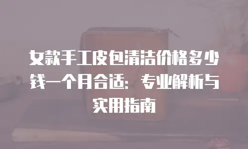 女款手工皮包清洁价格多少钱一个月合适：专业解析与实用指南