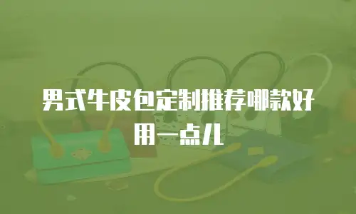 男式牛皮包定制推荐哪款好用一点儿