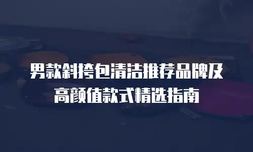 男款斜挎包清洁推荐品牌及高颜值款式精选指南
