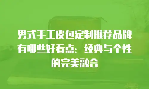 男式手工皮包定制推荐品牌有哪些好看点：经典与个性的完美融合