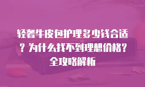 轻奢牛皮包护理多少钱合适？为什么找不到理想价格？全攻略解析