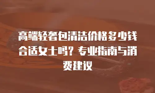 高端轻奢包清洁价格多少钱合适女士吗？专业指南与消费建议