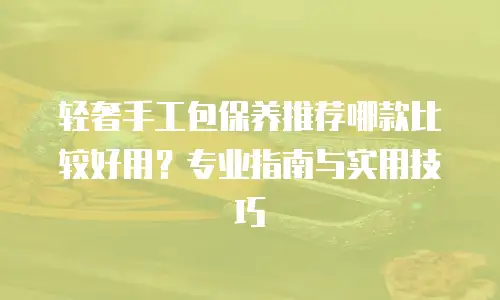 轻奢手工包保养推荐哪款比较好用？专业指南与实用技巧
