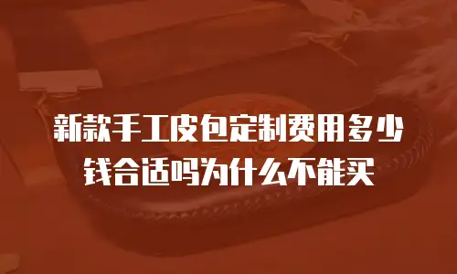 新款手工皮包定制费用多少钱合适吗为什么不能买
