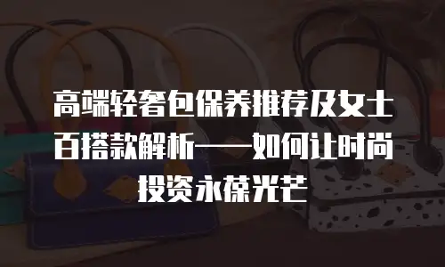 高端轻奢包保养推荐及女士百搭款解析——如何让时尚投资永葆光芒