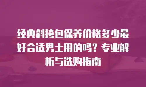 经典斜挎包保养价格多少最好合适男士用的吗？专业解析与选购指南