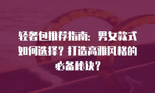 轻奢包推荐指南：男女款式如何选择？打造高雅风格的必备秘诀？