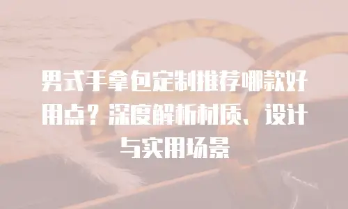 男式手拿包定制推荐哪款好用点？深度解析材质、设计与实用场景