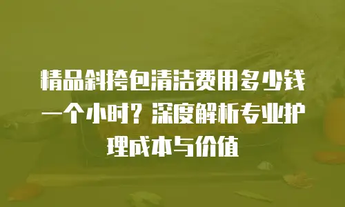 精品斜挎包清洁费用多少钱一个小时？深度解析专业护理成本与价值