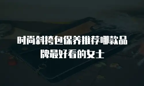 时尚斜挎包保养推荐哪款品牌最好看的女士