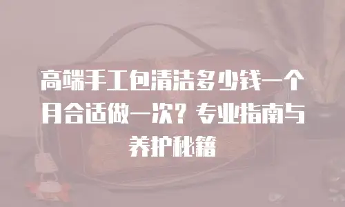 高端手工包清洁多少钱一个月合适做一次？专业指南与养护秘籍