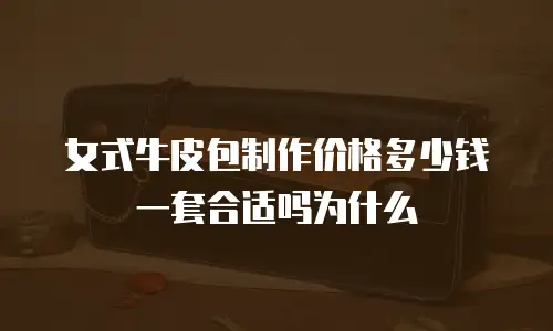 女式牛皮包制作价格多少钱一套合适吗为什么