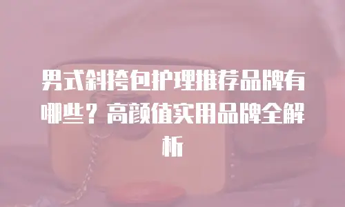 男式斜挎包护理推荐品牌有哪些？高颜值实用品牌全解析