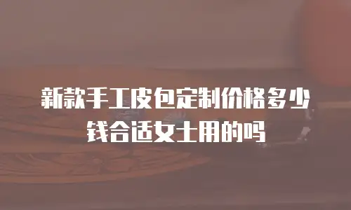 新款手工皮包定制价格多少钱合适女士用的吗