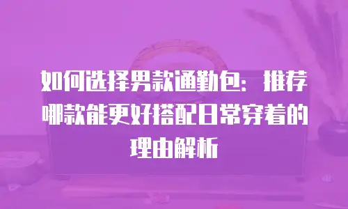 如何选择男款通勤包：推荐哪款能更好搭配日常穿着的理由解析