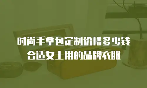 时尚手拿包定制价格多少钱合适女士用的品牌衣服