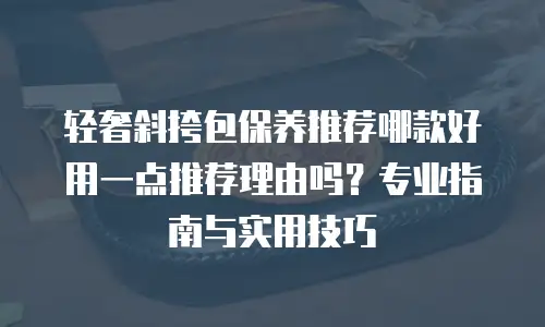 轻奢斜挎包保养推荐哪款好用一点推荐理由吗？专业指南与实用技巧