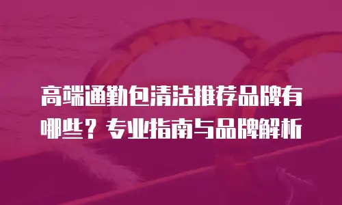 高端通勤包清洁推荐品牌有哪些？专业指南与品牌解析