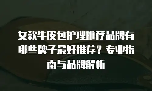 女款牛皮包护理推荐品牌有哪些牌子最好推荐？专业指南与品牌解析