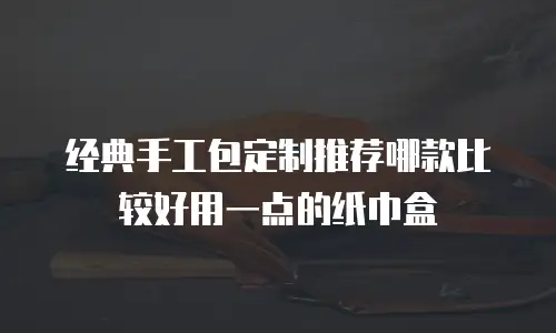 经典手工包定制推荐哪款比较好用一点的纸巾盒