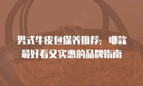 男式牛皮包保养推荐：哪款最好看又实惠的品牌指南