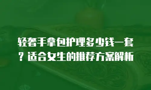 轻奢手拿包护理多少钱一套？适合女生的推荐方案解析