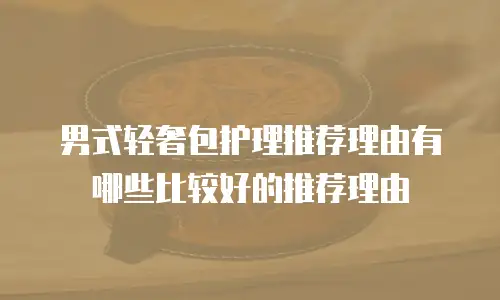 男式轻奢包护理推荐理由有哪些比较好的推荐理由