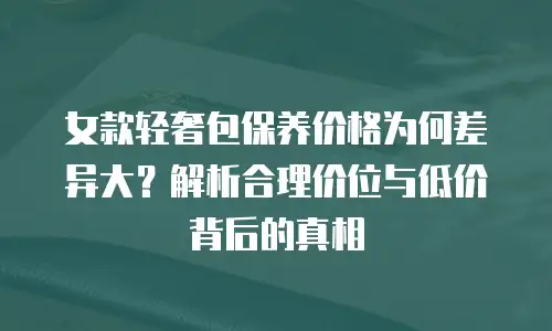 女款轻奢包保养价格为何差异大？解析合理价位与低价背后的真相 