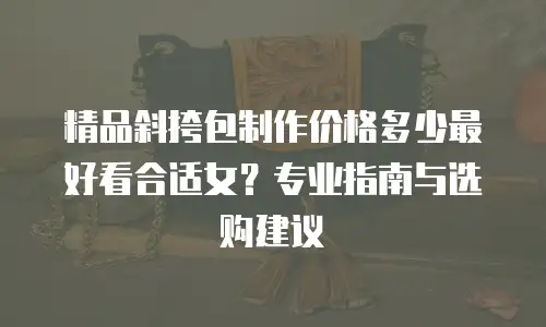 精品斜挎包制作价格多少最好看合适女？专业指南与选购建议
