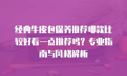 经典牛皮包保养推荐哪款比较好看一点推荐吗？专业指南与风格解析