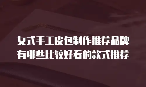 女式手工皮包制作推荐品牌有哪些比较好看的款式推荐