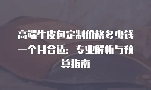 高端牛皮包定制价格多少钱一个月合适：专业解析与预算指南