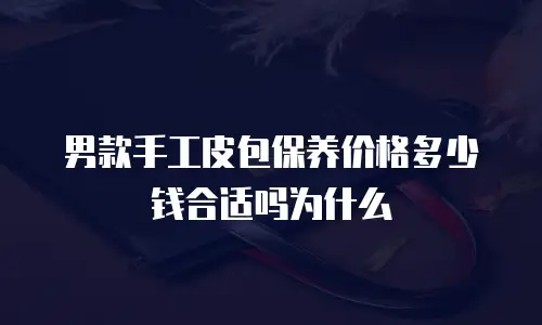 男款手工皮包保养价格多少钱合适吗为什么