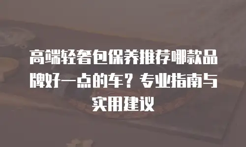 高端轻奢包保养推荐哪款品牌好一点的车？专业指南与实用建议