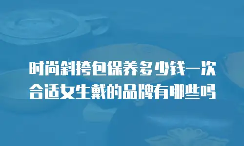 时尚斜挎包保养多少钱一次合适女生戴的品牌有哪些吗