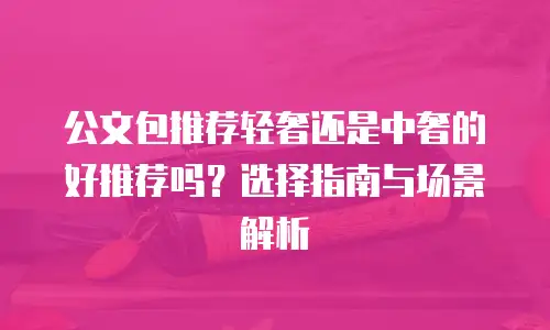 公文包推荐轻奢还是中奢的好推荐吗？选择指南与场景解析