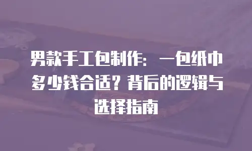 男款手工包制作：一包纸巾多少钱合适？背后的逻辑与选择指南