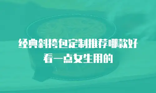 经典斜挎包定制推荐哪款好看一点女生用的