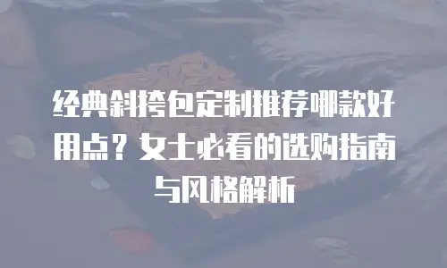 经典斜挎包定制推荐哪款好用点？女士必看的选购指南与风格解析