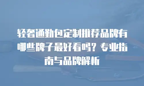 轻奢通勤包定制推荐品牌有哪些牌子最好看吗？专业指南与品牌解析